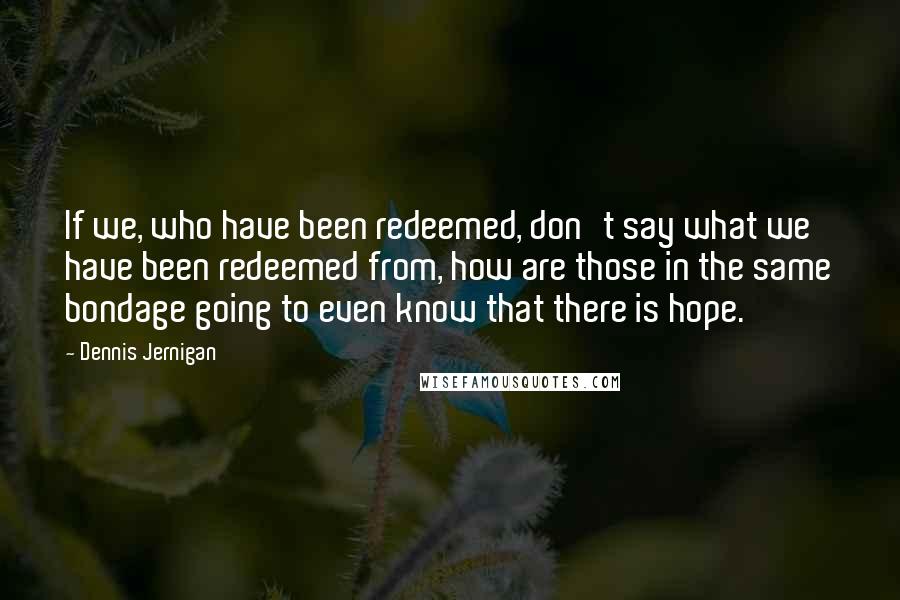 Dennis Jernigan quotes: If we, who have been redeemed, don't say what we have been redeemed from, how are those in the same bondage going to even know that there is hope.