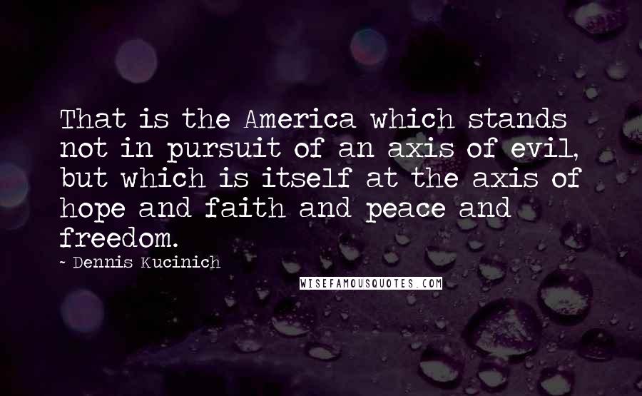 Dennis Kucinich quotes: That is the America which stands not in pursuit of an axis of evil, but which is itself at the axis of hope and faith and peace and freedom.