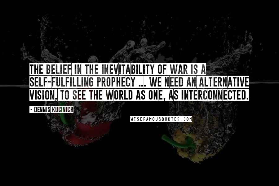 Dennis Kucinich quotes: The belief in the inevitability of war is a self-fulfilling prophecy ... We need an alternative vision, to see the world as one, as interconnected.