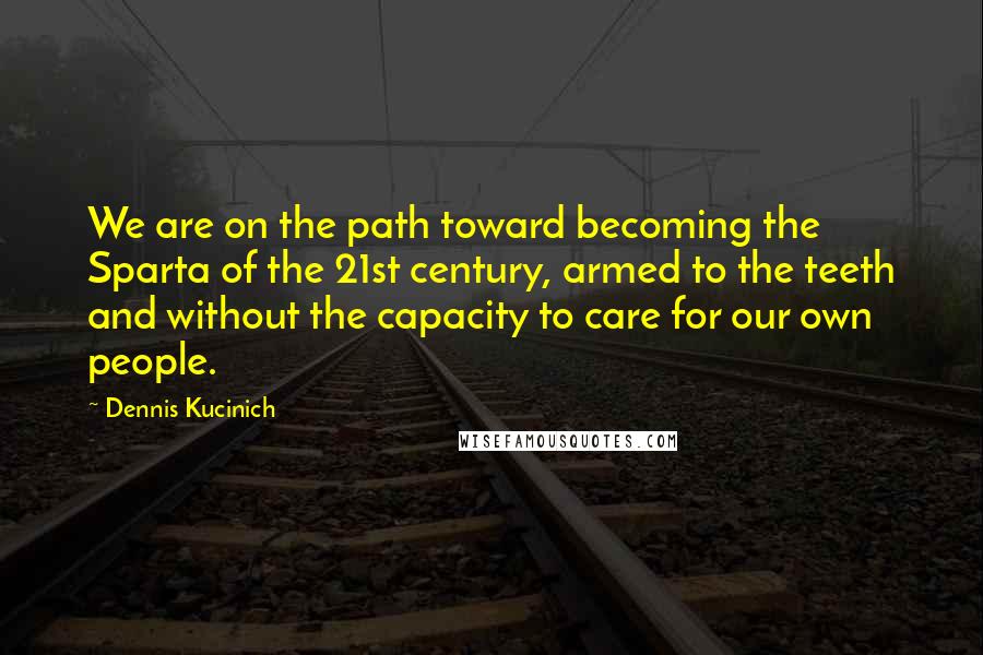 Dennis Kucinich quotes: We are on the path toward becoming the Sparta of the 21st century, armed to the teeth and without the capacity to care for our own people.