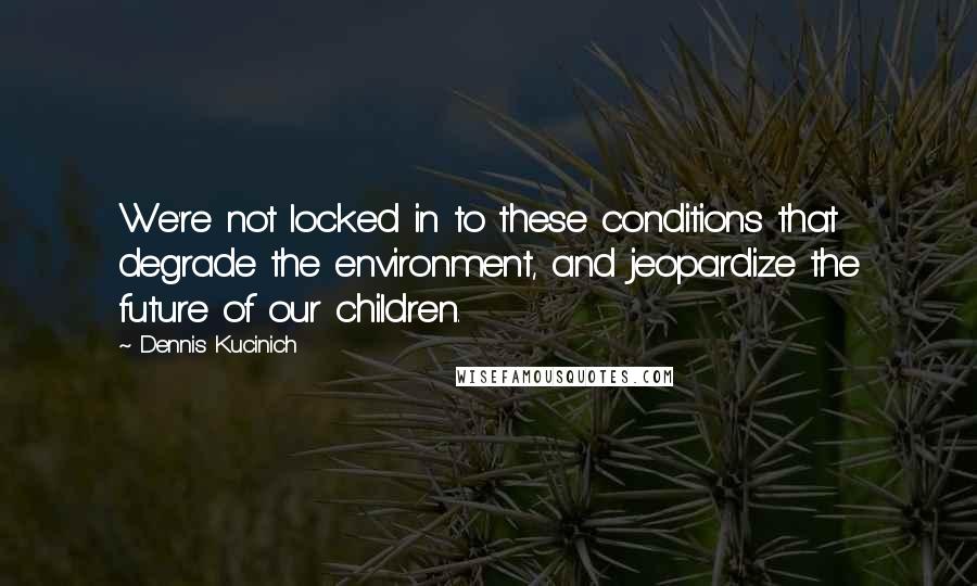 Dennis Kucinich quotes: We're not locked in to these conditions that degrade the environment, and jeopardize the future of our children.