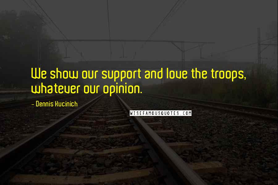 Dennis Kucinich quotes: We show our support and love the troops, whatever our opinion.