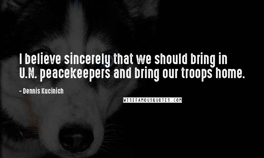 Dennis Kucinich quotes: I believe sincerely that we should bring in U.N. peacekeepers and bring our troops home.