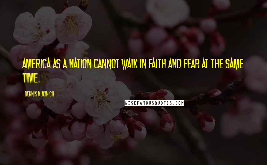 Dennis Kucinich quotes: America as a nation cannot walk in faith and fear at the same time.