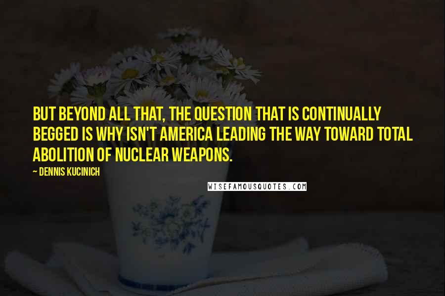 Dennis Kucinich quotes: But beyond all that, the question that is continually begged is why isn't America leading the way toward total abolition of nuclear weapons.