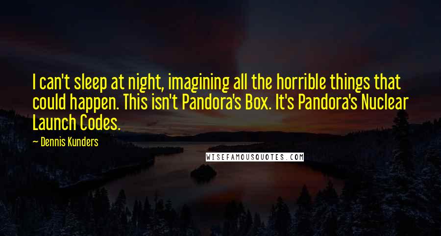 Dennis Kunders quotes: I can't sleep at night, imagining all the horrible things that could happen. This isn't Pandora's Box. It's Pandora's Nuclear Launch Codes. Dennis Kunders quotes: I can't sleep at night, imagining all the horrible things that could happen. This isn't Pandora's Box. It's Pandora's Nuclear Launch Codes.