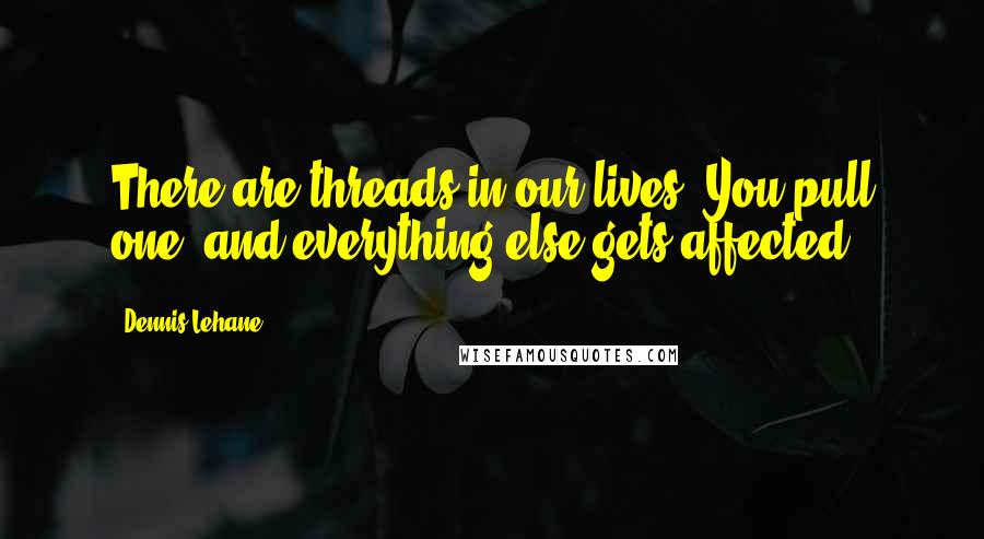 Dennis Lehane quotes: There are threads in our lives. You pull one, and everything else gets affected.