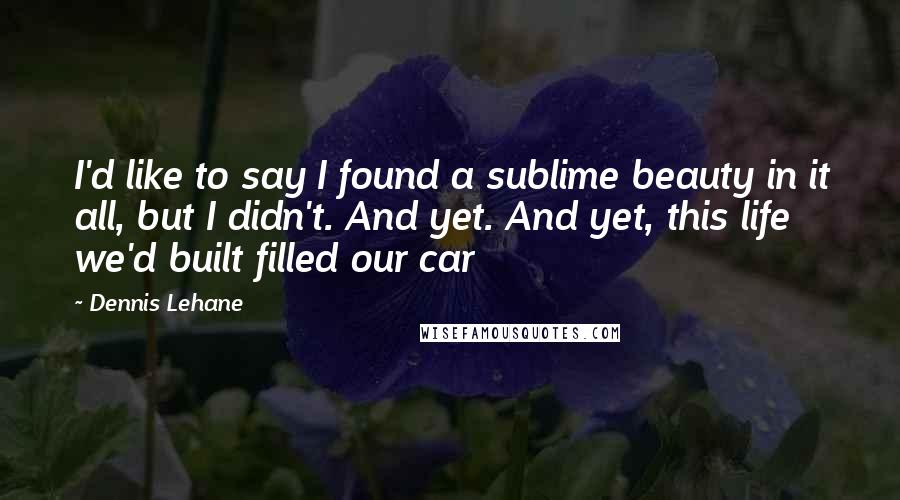 Dennis Lehane quotes: I'd like to say I found a sublime beauty in it all, but I didn't. And yet. And yet, this life we'd built filled our car