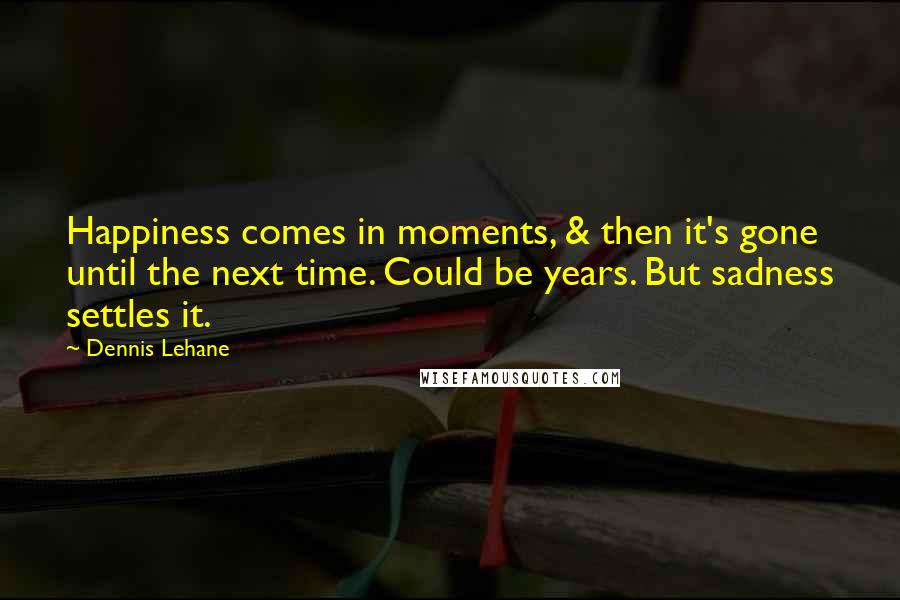 Dennis Lehane quotes: Happiness comes in moments, & then it's gone until the next time. Could be years. But sadness settles it. Dennis Lehane quotes: Happiness comes in moments, & then it's gone until the next time. Could be years. But sadness settles it.