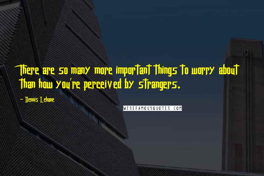 Dennis Lehane quotes: There are so many more important things to worry about than how you're perceived by strangers.