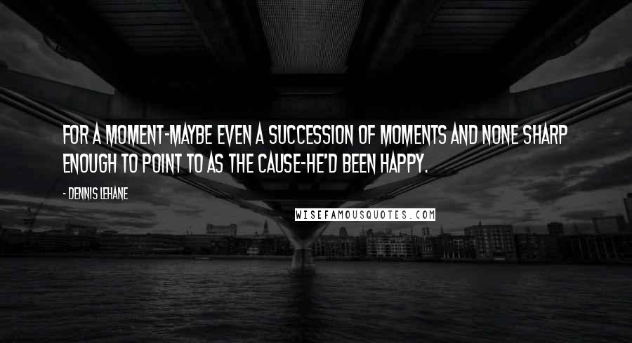 Dennis Lehane quotes: For a moment-maybe even a succession of moments and none sharp enough to point to as the cause-he'd been happy. Dennis Lehane quotes: For a moment-maybe even a succession of moments and none sharp enough to point to as the cause-he'd been happy.