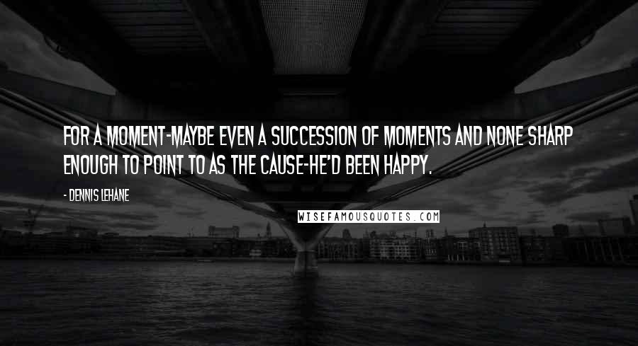 Dennis Lehane quotes: For a moment-maybe even a succession of moments and none sharp enough to point to as the cause-he'd been happy.