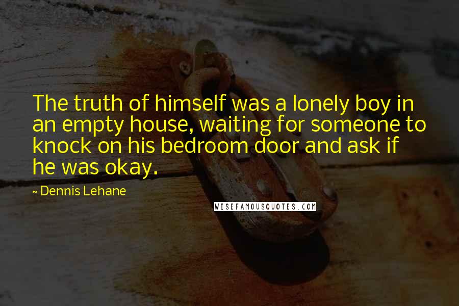 Dennis Lehane quotes: The truth of himself was a lonely boy in an empty house, waiting for someone to knock on his bedroom door and ask if he was okay. Dennis Lehane quotes: The truth of himself was a lonely boy in an empty house, waiting for someone to knock on his bedroom door and ask if he was okay.
