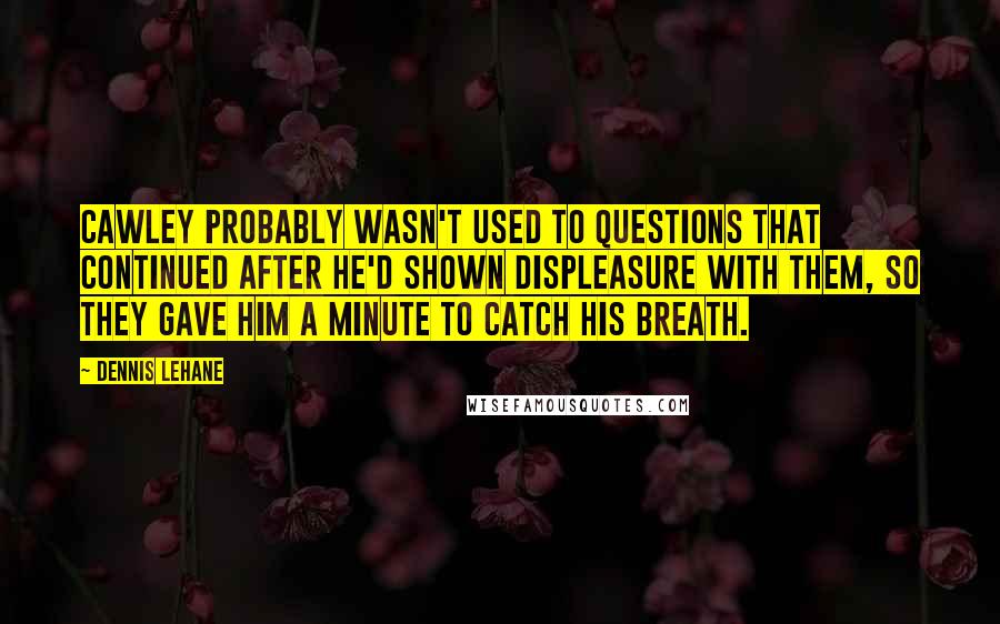 Dennis Lehane quotes: Cawley probably wasn't used to questions that continued after he'd shown displeasure with them, so they gave him a minute to catch his breath.