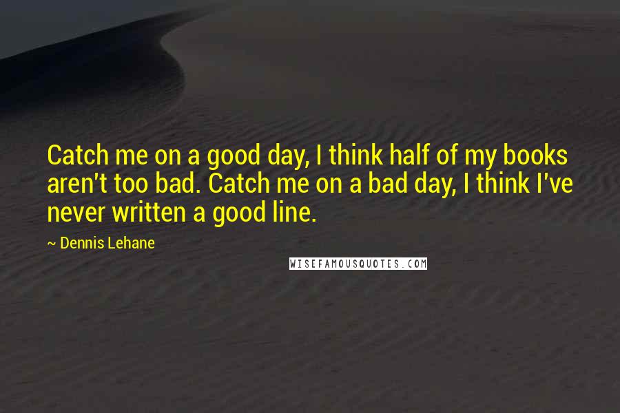 Dennis Lehane quotes: Catch me on a good day, I think half of my books aren't too bad. Catch me on a bad day, I think I've never written a good line.