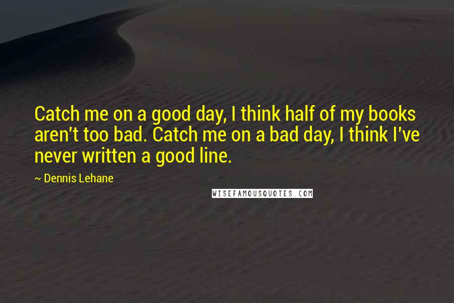 Dennis Lehane quotes: Catch me on a good day, I think half of my books aren't too bad. Catch me on a bad day, I think I've never written a good line. Dennis Lehane quotes: Catch me on a good day, I think half of my books aren't too bad. Catch me on a bad day, I think I've never written a good line.