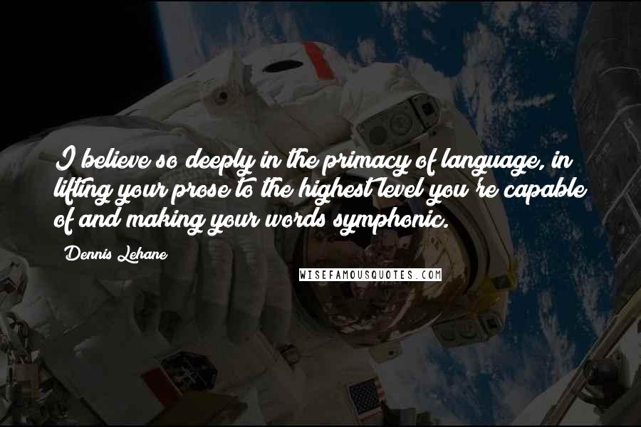 Dennis Lehane quotes: I believe so deeply in the primacy of language, in lifting your prose to the highest level you're capable of and making your words symphonic. Dennis Lehane quotes: I believe so deeply in the primacy of language, in lifting your prose to the highest level you're capable of and making your words symphonic.