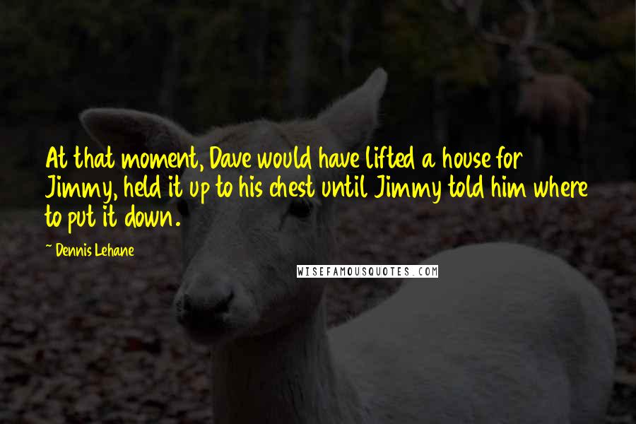Dennis Lehane quotes: At that moment, Dave would have lifted a house for Jimmy, held it up to his chest until Jimmy told him where to put it down. Dennis Lehane quotes: At that moment, Dave would have lifted a house for Jimmy, held it up to his chest until Jimmy told him where to put it down.