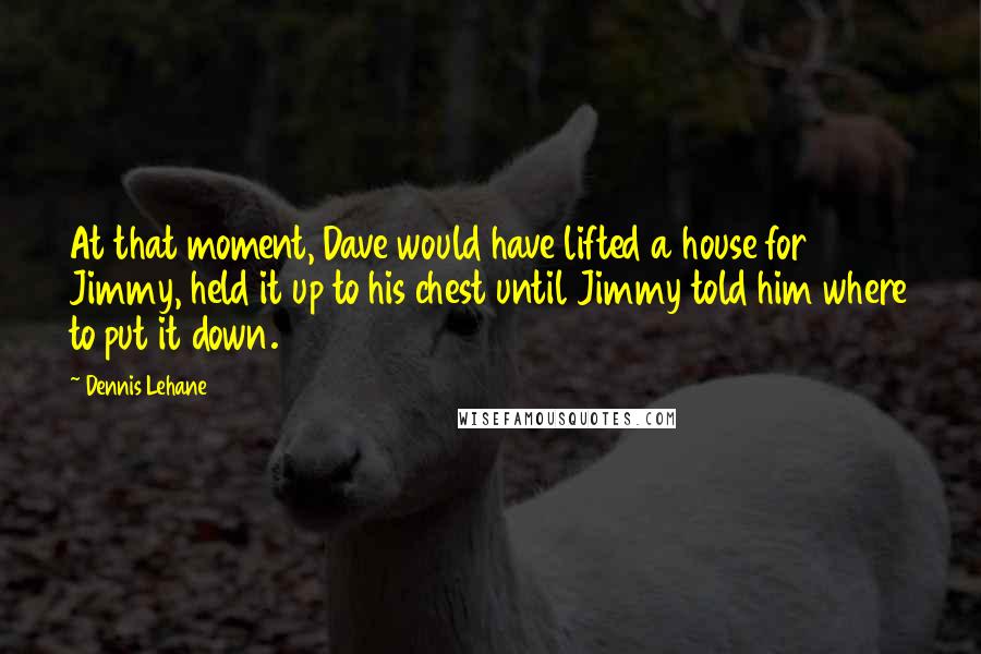 Dennis Lehane quotes: At that moment, Dave would have lifted a house for Jimmy, held it up to his chest until Jimmy told him where to put it down.