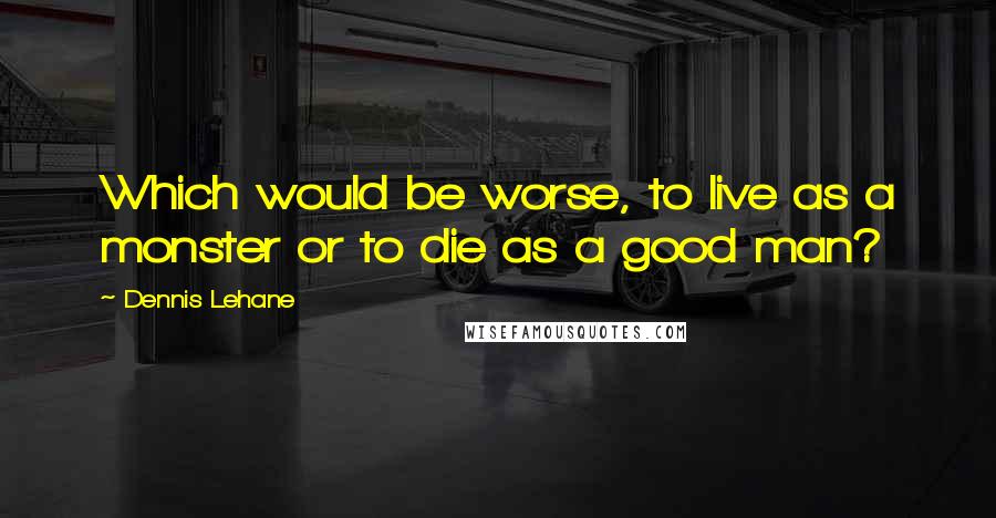 Dennis Lehane quotes: Which would be worse, to live as a monster or to die as a good man?