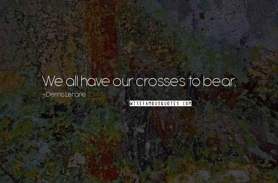 Dennis Lehane quotes: We all have our crosses to bear.