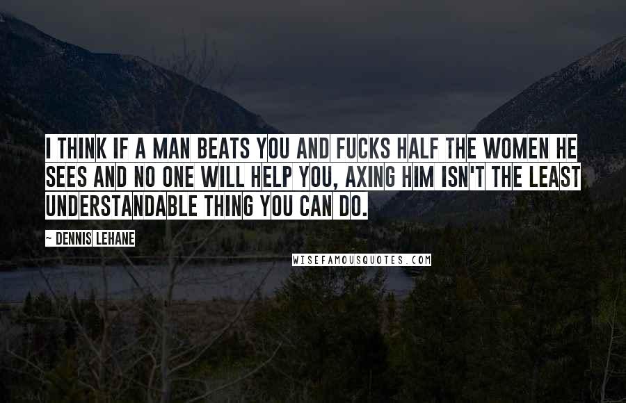 Dennis Lehane quotes: I think if a man beats you and fucks half the women he sees and no one will help you, axing him isn't the least understandable thing you can do.