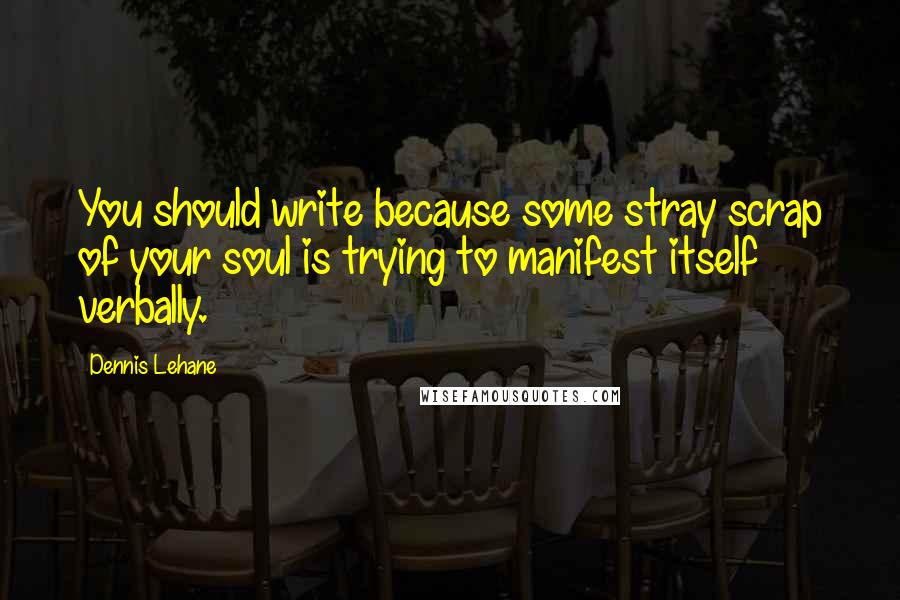 Dennis Lehane quotes: You should write because some stray scrap of your soul is trying to manifest itself verbally.