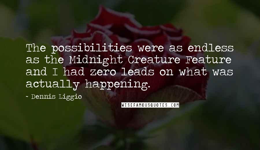 Dennis Liggio quotes: The possibilities were as endless as the Midnight Creature Feature and I had zero leads on what was actually happening. Dennis Liggio quotes: The possibilities were as endless as the Midnight Creature Feature and I had zero leads on what was actually happening.