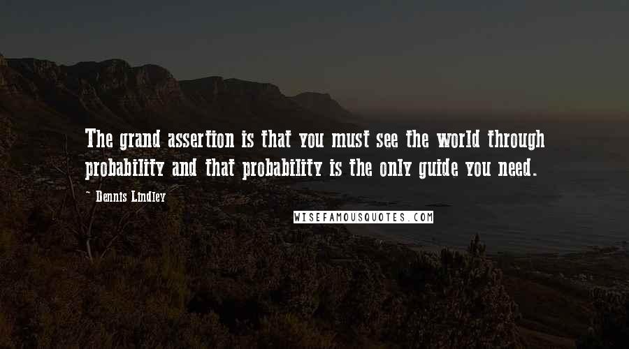 Dennis Lindley quotes: The grand assertion is that you must see the world through probability and that probability is the only guide you need. Dennis Lindley quotes: The grand assertion is that you must see the world through probability and that probability is the only guide you need.