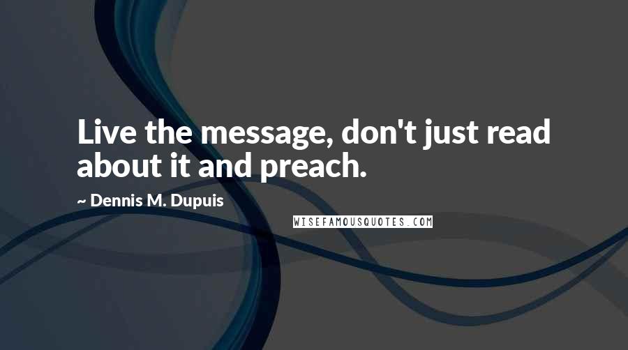 Dennis M. Dupuis quotes: Live the message, don't just read about it and preach. Dennis M. Dupuis quotes: Live the message, don't just read about it and preach.