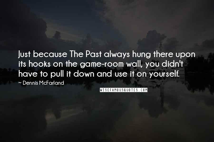 Dennis McFarland quotes: Just because The Past always hung there upon its hooks on the game-room wall, you didn't have to pull it down and use it on yourself. Dennis McFarland quotes: Just because The Past always hung there upon its hooks on the game-room wall, you didn't have to pull it down and use it on yourself.