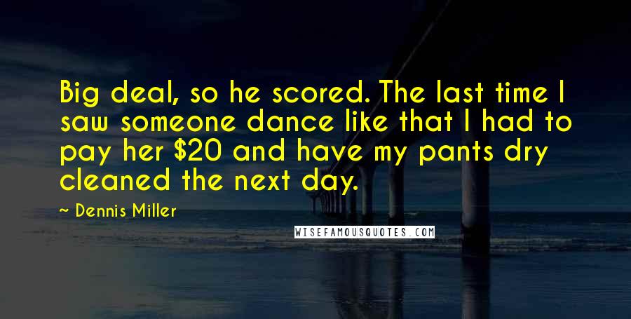 Dennis Miller quotes: Big deal, so he scored. The last time I saw someone dance like that I had to pay her $20 and have my pants dry cleaned the next day.