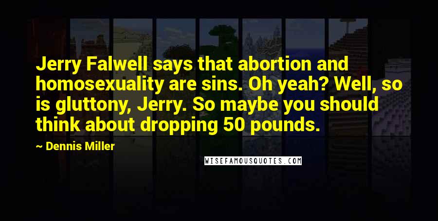 Dennis Miller quotes: Jerry Falwell says that abortion and homosexuality are sins. Oh yeah? Well, so is gluttony, Jerry. So maybe you should think about dropping 50 pounds.