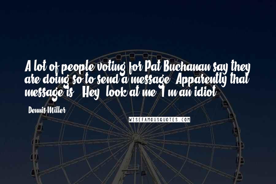 Dennis Miller quotes: A lot of people voting for Pat Buchanan say they are doing so to send a message. Apparently that message is, 'Hey, look at me, I'm an idiot.'