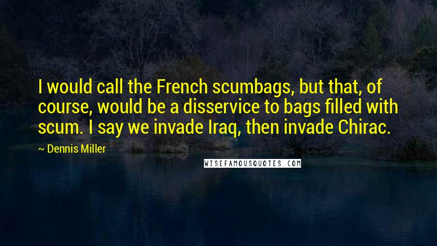 Dennis Miller quotes: I would call the French scumbags, but that, of course, would be a disservice to bags filled with scum. I say we invade Iraq, then invade Chirac.