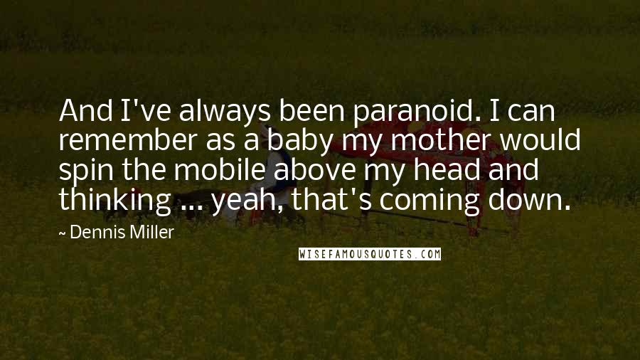 Dennis Miller quotes: And I've always been paranoid. I can remember as a baby my mother would spin the mobile above my head and thinking ... yeah, that's coming down.