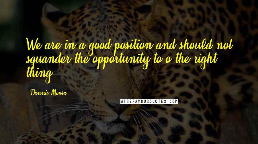 Dennis Moore quotes: We are in a good position and should not squander the opportunity to o the right thing.