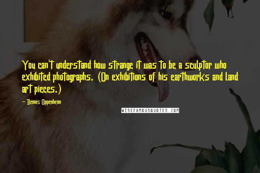 Dennis Oppenheim quotes: You can't understand how strange it was to be a sculptor who exhibited photographs. (On exhibitions of his earthworks and land art pieces.) Dennis Oppenheim quotes: You can't understand how strange it was to be a sculptor who exhibited photographs. (On exhibitions of his earthworks and land art pieces.)