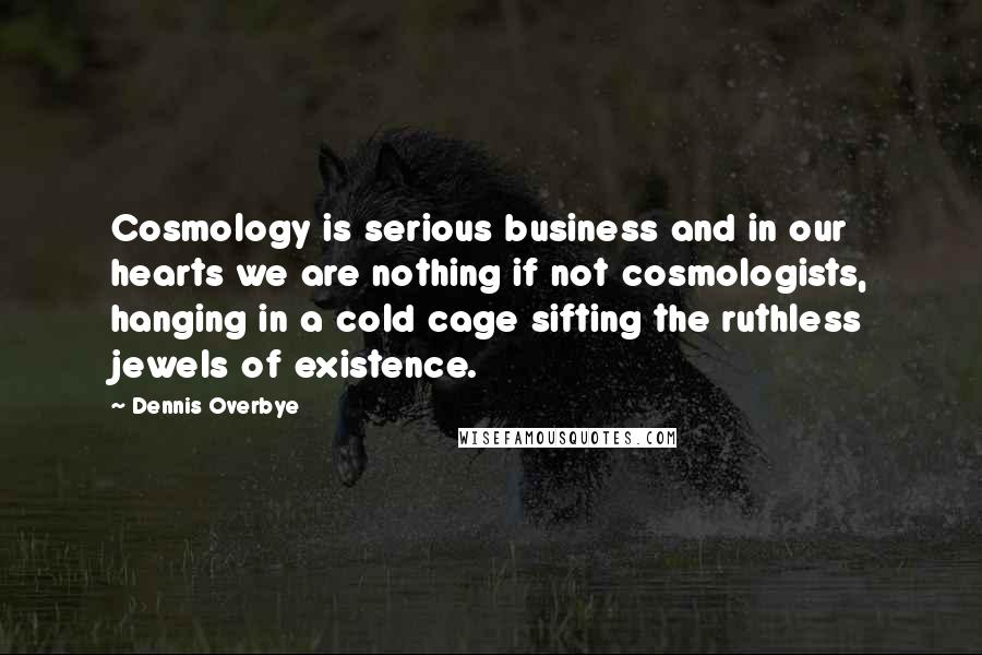 Dennis Overbye quotes: Cosmology is serious business and in our hearts we are nothing if not cosmologists, hanging in a cold cage sifting the ruthless jewels of existence. Dennis Overbye quotes: Cosmology is serious business and in our hearts we are nothing if not cosmologists, hanging in a cold cage sifting the ruthless jewels of existence.