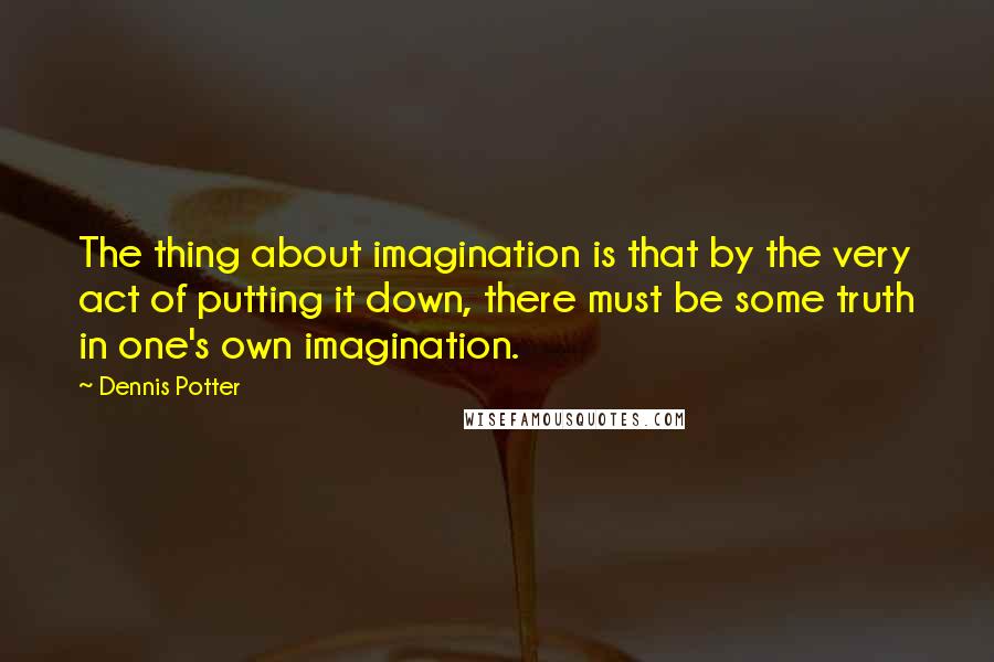 Dennis Potter quotes: The thing about imagination is that by the very act of putting it down, there must be some truth in one's own imagination.