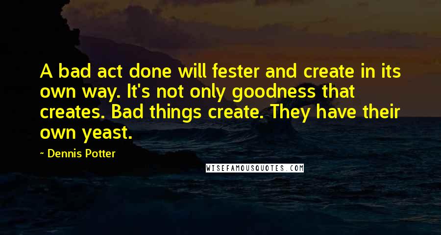 Dennis Potter quotes: A bad act done will fester and create in its own way. It's not only goodness that creates. Bad things create. They have their own yeast. Dennis Potter quotes: A bad act done will fester and create in its own way. It's not only goodness that creates. Bad things create. They have their own yeast.