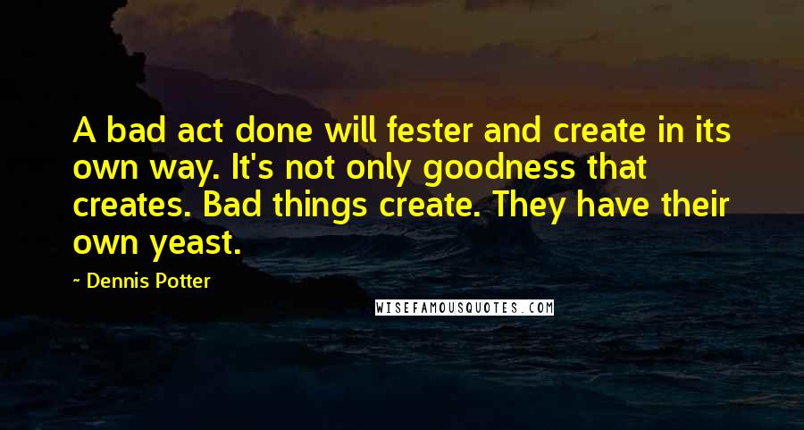 Dennis Potter quotes: A bad act done will fester and create in its own way. It's not only goodness that creates. Bad things create. They have their own yeast.