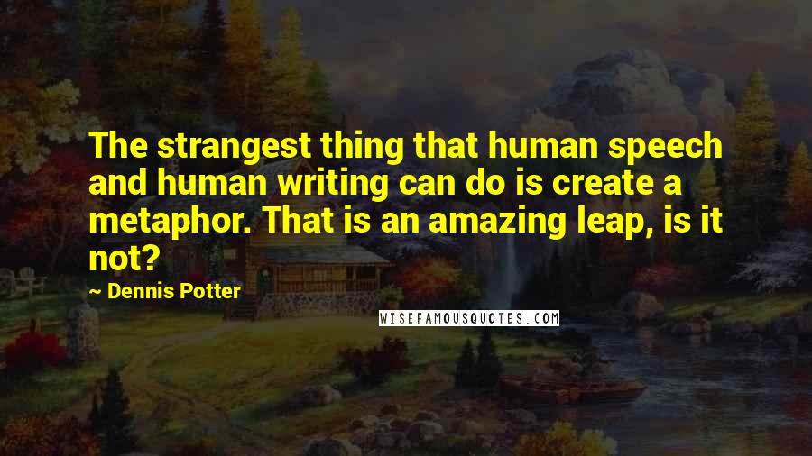 Dennis Potter quotes: The strangest thing that human speech and human writing can do is create a metaphor. That is an amazing leap, is it not?