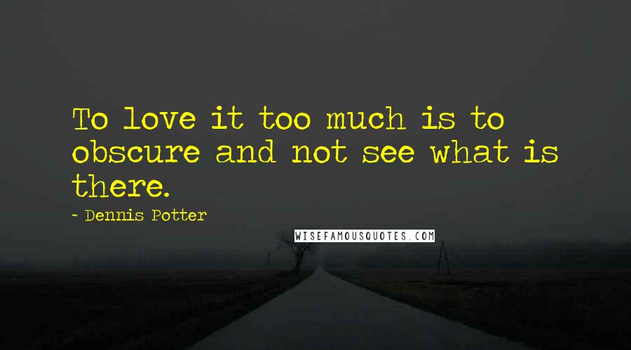 Dennis Potter quotes: To love it too much is to obscure and not see what is there.