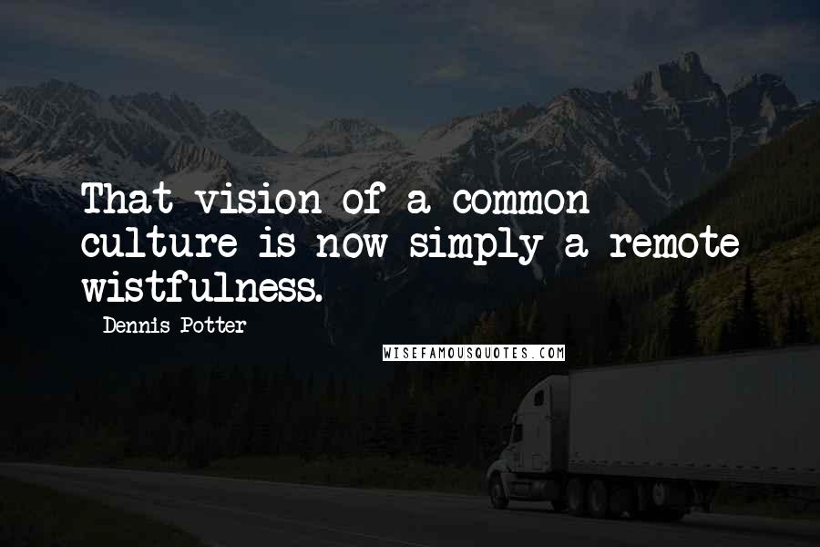 Dennis Potter quotes: That vision of a common culture is now simply a remote wistfulness.