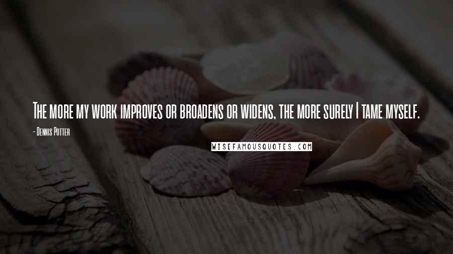 Dennis Potter quotes: The more my work improves or broadens or widens, the more surely I tame myself.