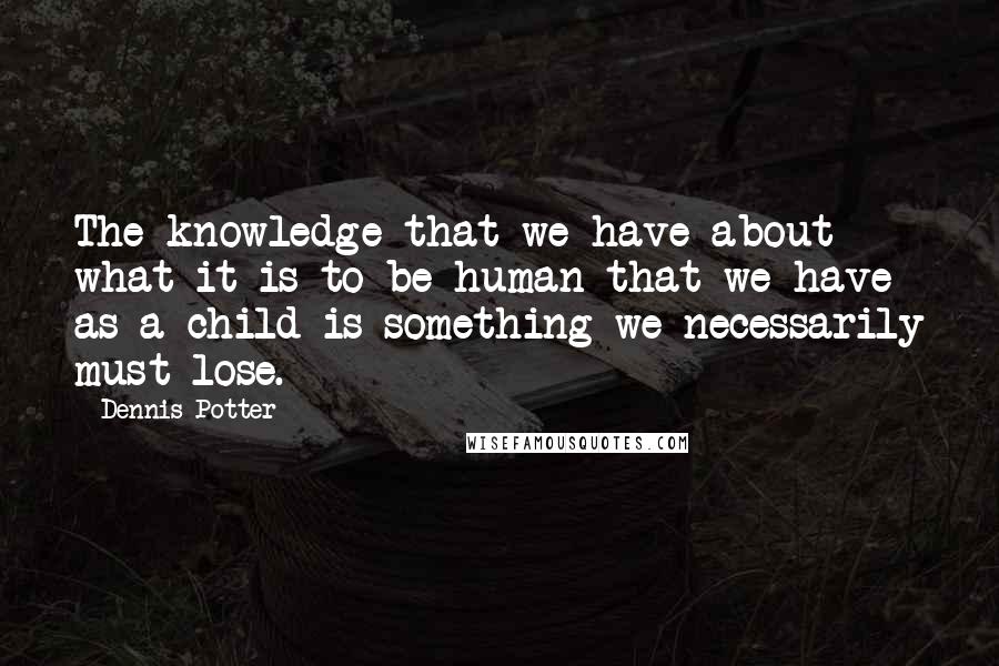 Dennis Potter quotes: The knowledge that we have about what it is to be human that we have as a child is something we necessarily must lose.