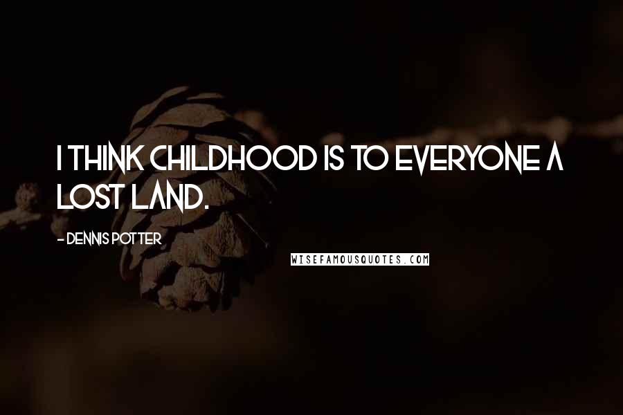 Dennis Potter quotes: I think childhood is to everyone a lost land.