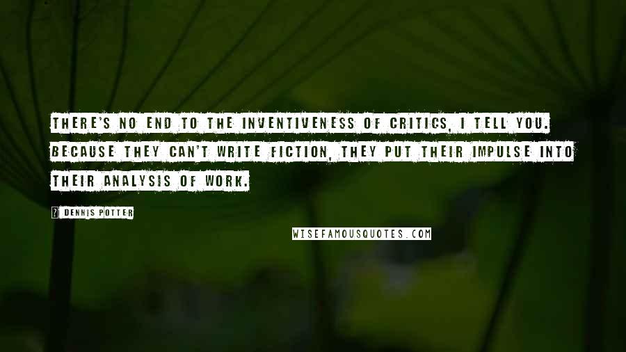 Dennis Potter quotes: There's no end to the inventiveness of critics, I tell you. Because they can't write fiction, they put their impulse into their analysis of work.