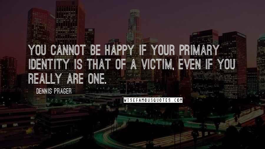 Dennis Prager quotes: You cannot be happy if your primary identity is that of a victim, even if you really are one.